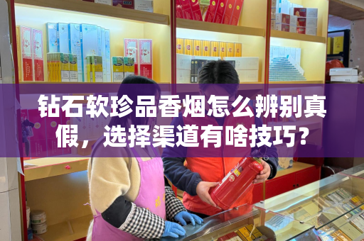 钻石软珍品香烟怎么辨别真假，选择渠道有啥技巧？